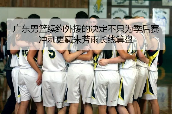 广东男篮续约外援的决定不只为季后赛冲刺更藏朱芳雨长线算盘
